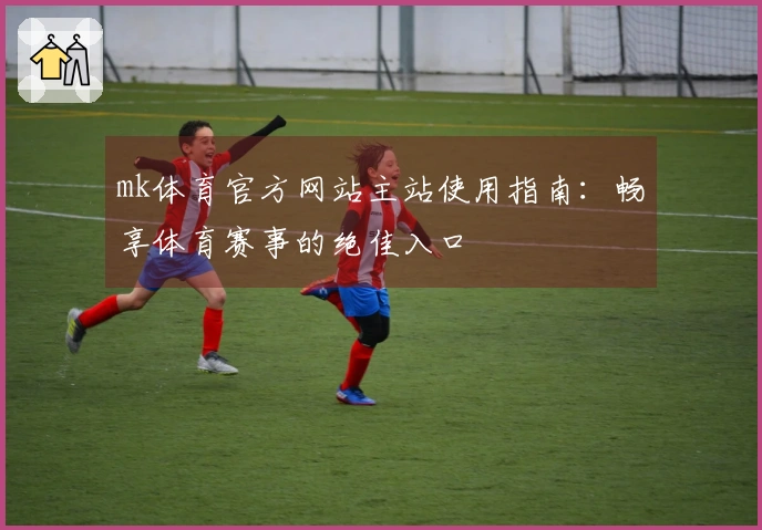 mk体育官方网站主站使用指南：畅享体育赛事的绝佳入口