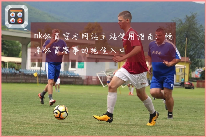 mk体育官方网站主站使用指南：畅享体育赛事的绝佳入口